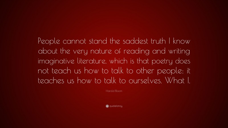 Harold Bloom Quote: “People cannot stand the saddest truth I know about the very nature of reading and writing imaginative literature, which is that poetry does not teach us how to talk to other people: it teaches us how to talk to ourselves. What I.”