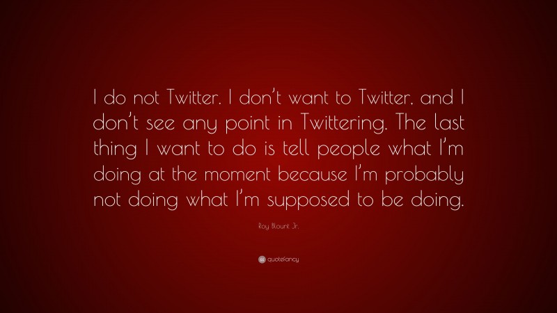 Roy Blount Jr. Quote: “I do not Twitter. I don’t want to Twitter, and I don’t see any point in Twittering. The last thing I want to do is tell people what I’m doing at the moment because I’m probably not doing what I’m supposed to be doing.”