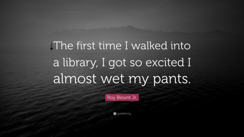 Roy Blount Jr. Quote: “The first time I walked into a library, I got so excited I almost wet my pants.”