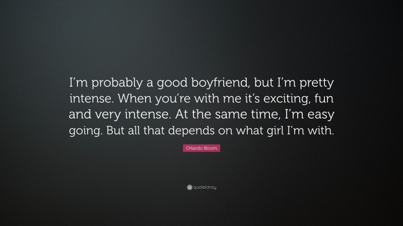 Orlando Bloom Quote: “I’m probably a good boyfriend, but I’m pretty intense. When you’re with me it’s exciting, fun and very intense. At the same time, I’m easy going. But all that depends on what girl I’m with.”