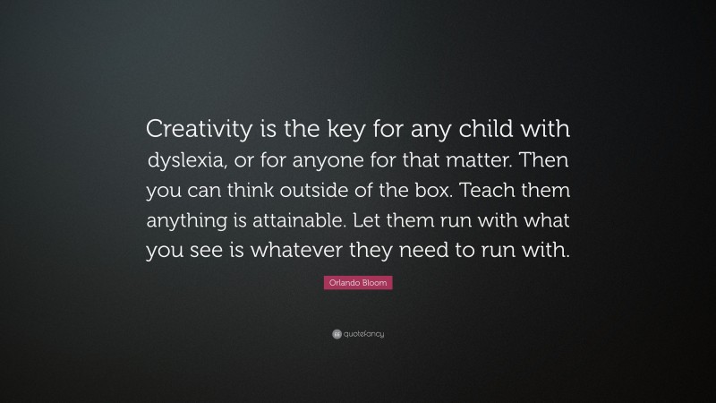 Orlando Bloom Quote: “Creativity is the key for any child with dyslexia, or for anyone for that matter. Then you can think outside of the box. Teach them anything is attainable. Let them run with what you see is whatever they need to run with.”