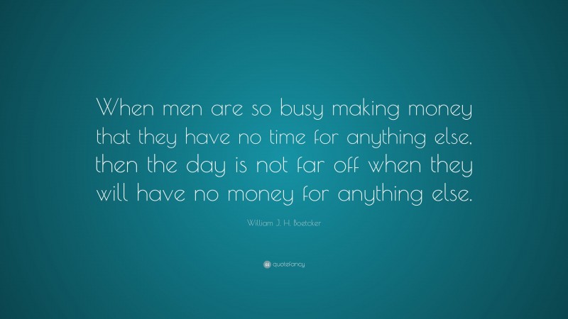 William J. H. Boetcker Quote: “When men are so busy making money that they have no time for anything else, then the day is not far off when they will have no money for anything else.”
