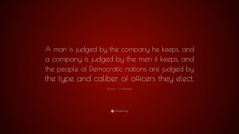 William J. H. Boetcker Quote: “A man is judged by the company he keeps, and a company is judged by the men it keeps, and the people of Democratic nations are judged by the type and caliber of officers they elect.”