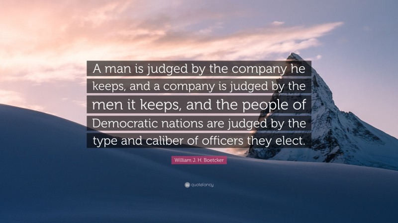 William J. H. Boetcker Quote: “A man is judged by the company he keeps, and a company is judged by the men it keeps, and the people of Democratic nations are judged by the type and caliber of officers they elect.”