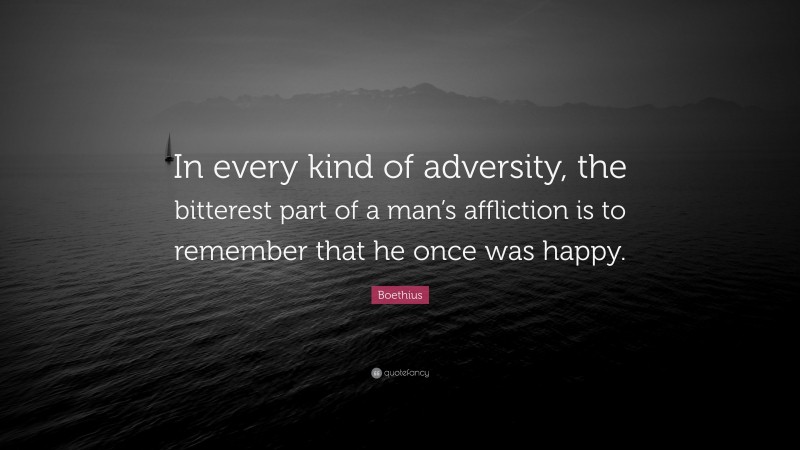 Boethius Quote: “In every kind of adversity, the bitterest part of a man’s affliction is to remember that he once was happy.”