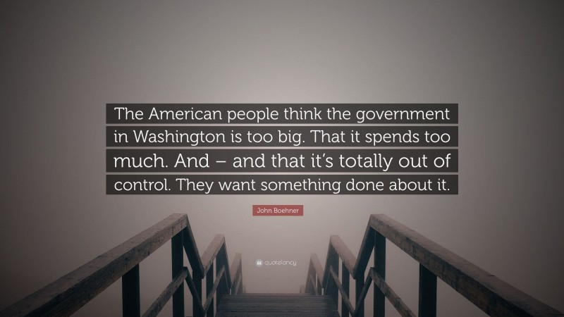 John Boehner Quote: “The American people think the government in Washington is too big. That it spends too much. And – and that it’s totally out of control. They want something done about it.”