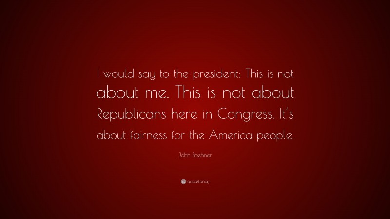 John Boehner Quote: “I would say to the president: This is not about me. This is not about Republicans here in Congress. It’s about fairness for the America people.”