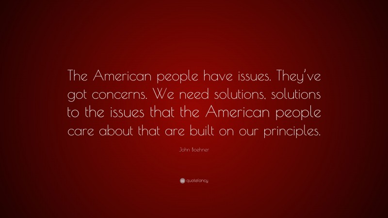 John Boehner Quote: “The American people have issues. They’ve got concerns. We need solutions, solutions to the issues that the American people care about that are built on our principles.”
