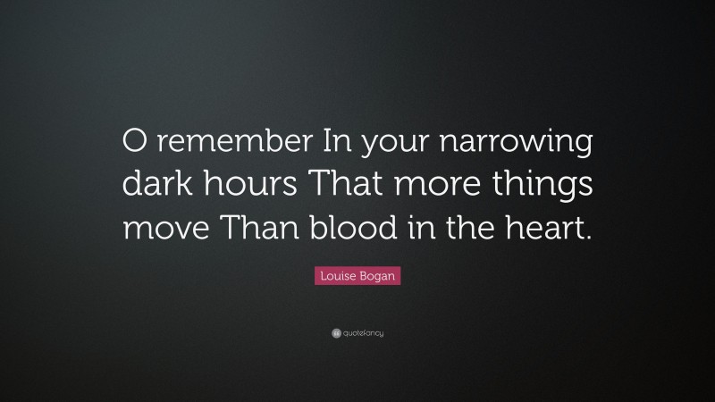 Louise Bogan Quote: “O remember In your narrowing dark hours That more things move Than blood in the heart.”