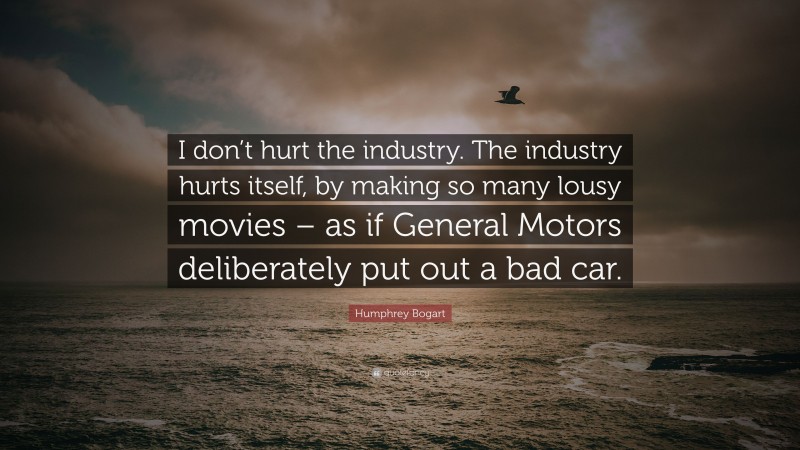 Humphrey Bogart Quote: “I don’t hurt the industry. The industry hurts itself, by making so many lousy movies – as if General Motors deliberately put out a bad car.”