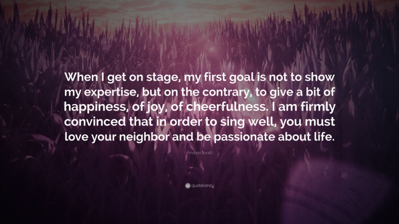 Andrea Bocelli Quote: “When I get on stage, my first goal is not to show my expertise, but on the contrary, to give a bit of happiness, of joy, of cheerfulness. I am firmly convinced that in order to sing well, you must love your neighbor and be passionate about life.”