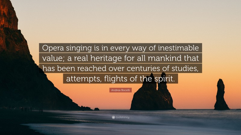 Andrea Bocelli Quote: “Opera singing is in every way of inestimable value; a real heritage for all mankind that has been reached over centuries of studies, attempts, flights of the spirit.”