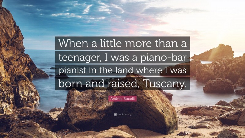 Andrea Bocelli Quote: “When a little more than a teenager, I was a piano-bar pianist in the land where I was born and raised, Tuscany.”