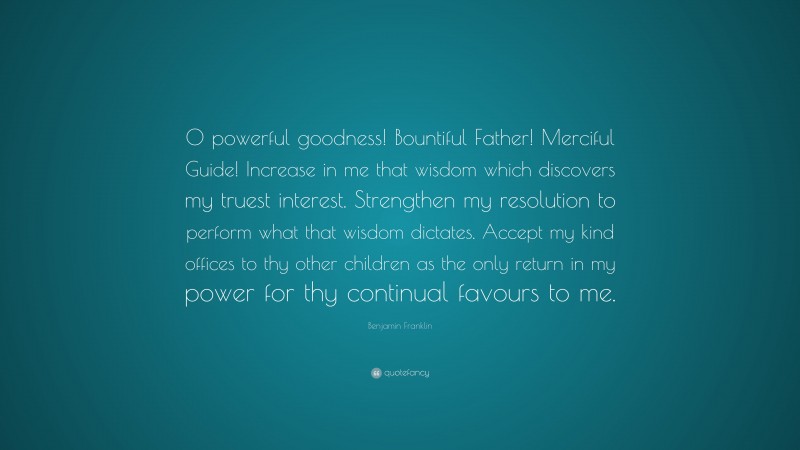 Benjamin Franklin Quote: “O powerful goodness! Bountiful Father! Merciful Guide! Increase in me that wisdom which discovers my truest interest. Strengthen my resolution to perform what that wisdom dictates. Accept my kind offices to thy other children as the only return in my power for thy continual favours to me.”