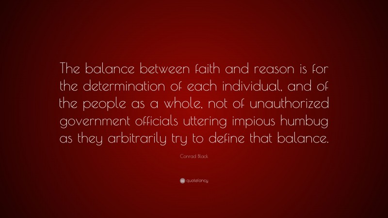 Conrad Black Quote: “The balance between faith and reason is for the determination of each individual, and of the people as a whole, not of unauthorized government officials uttering impious humbug as they arbitrarily try to define that balance.”
