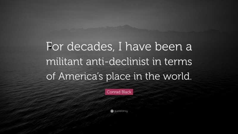 Conrad Black Quote: “For decades, I have been a militant anti-declinist in terms of America’s place in the world.”