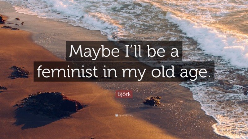 Björk Quote: “Maybe I’ll be a feminist in my old age.”