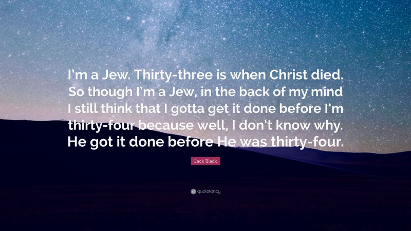Jack Black Quote: “I’m a Jew. Thirty-three is when Christ died. So though I’m a Jew, in the back of my mind I still think that I gotta get it done before I’m thirty-four because well, I don’t know why. He got it done before He was thirty-four.”
