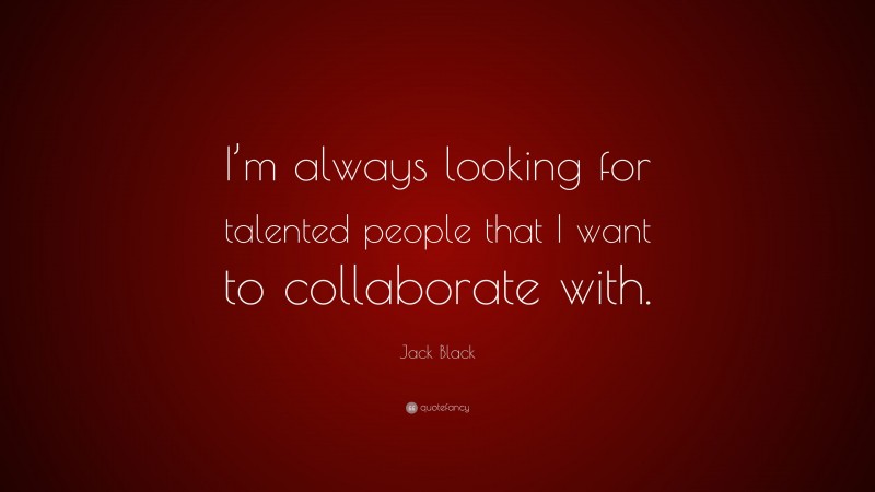 Jack Black Quote: “I’m always looking for talented people that I want to collaborate with.”