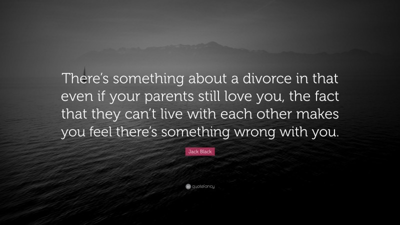 Jack Black Quote: “There’s something about a divorce in that even if your parents still love you, the fact that they can’t live with each other makes you feel there’s something wrong with you.”