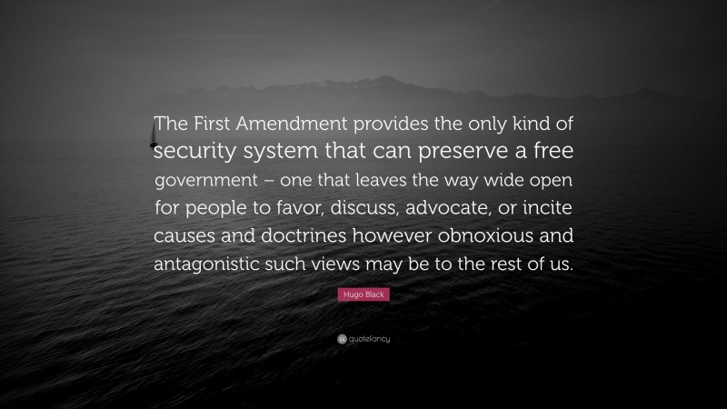 Hugo Black Quote: “The First Amendment provides the only kind of security system that can preserve a free government – one that leaves the way wide open for people to favor, discuss, advocate, or incite causes and doctrines however obnoxious and antagonistic such views may be to the rest of us.”