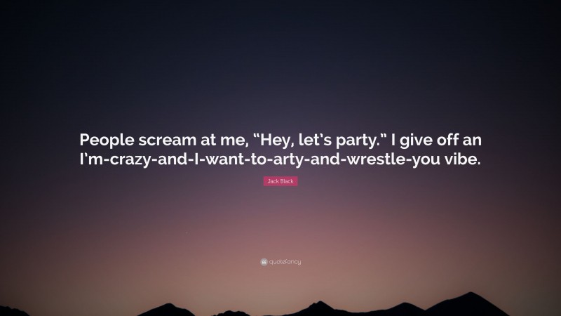 Jack Black Quote: “People scream at me, “Hey, let’s party.” I give off an I’m-crazy-and-I-want-to-arty-and-wrestle-you vibe.”