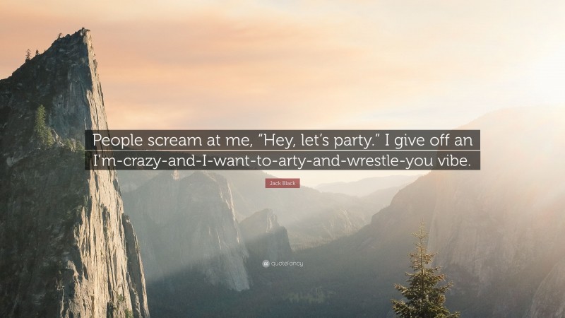 Jack Black Quote: “People scream at me, “Hey, let’s party.” I give off an I’m-crazy-and-I-want-to-arty-and-wrestle-you vibe.”