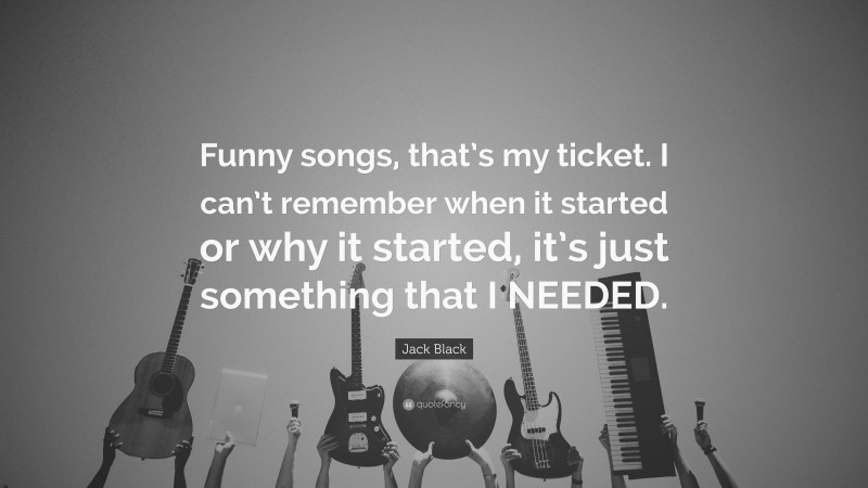 Jack Black Quote: “Funny songs, that’s my ticket. I can’t remember when it started or why it started, it’s just something that I NEEDED.”