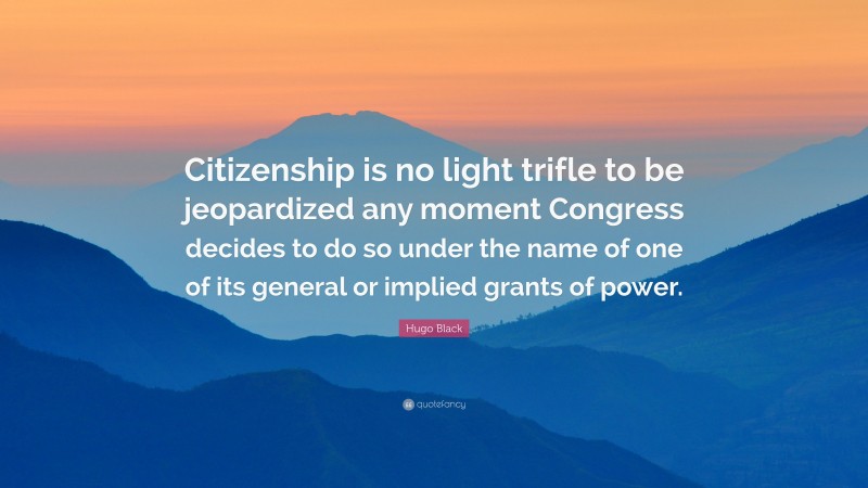 Hugo Black Quote: “Citizenship is no light trifle to be jeopardized any moment Congress decides to do so under the name of one of its general or implied grants of power.”