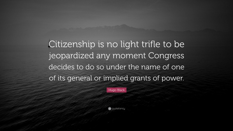 Hugo Black Quote: “Citizenship is no light trifle to be jeopardized any moment Congress decides to do so under the name of one of its general or implied grants of power.”