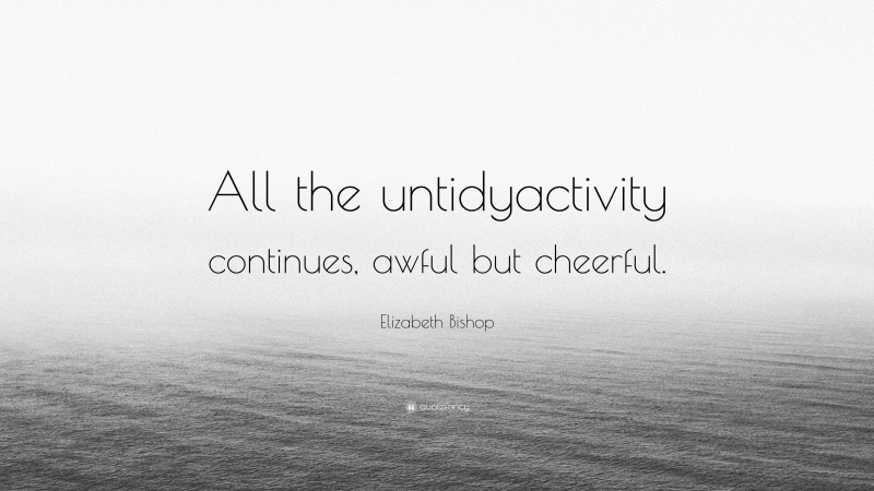Elizabeth Bishop Quote: “All the untidyactivity continues, awful but cheerful.”