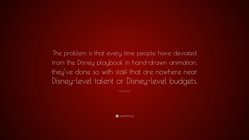 Brad Bird Quote: “The problem is that every time people have deviated from the Disney playbook in hand-drawn animation, they’ve done so with staff that are nowhere near Disney-level talent or Disney-level budgets.”