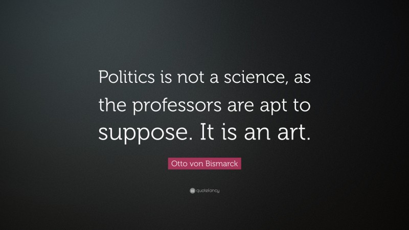 Otto von Bismarck Quote: “Politics is not a science, as the professors are apt to suppose. It is an art.”