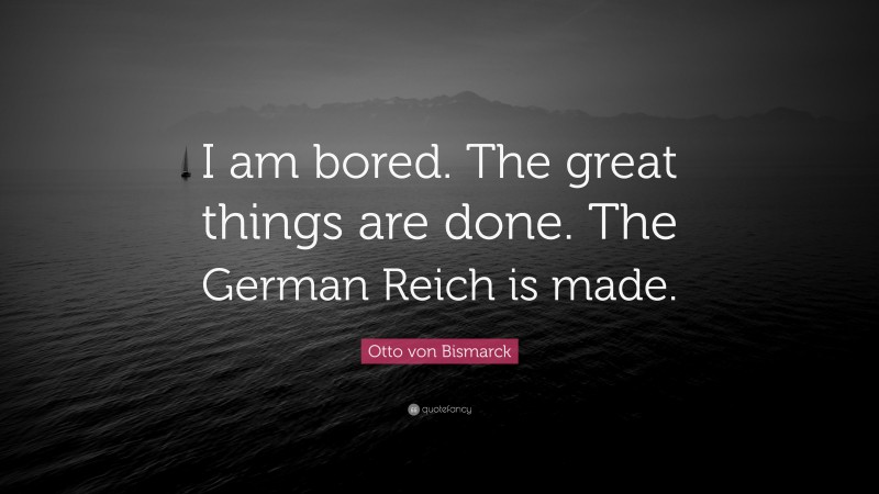 Otto von Bismarck Quote: “I am bored. The great things are done. The German Reich is made.”