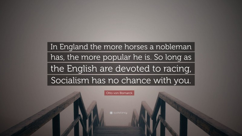 Otto von Bismarck Quote: “In England the more horses a nobleman has, the more popular he is. So long as the English are devoted to racing, Socialism has no chance with you.”
