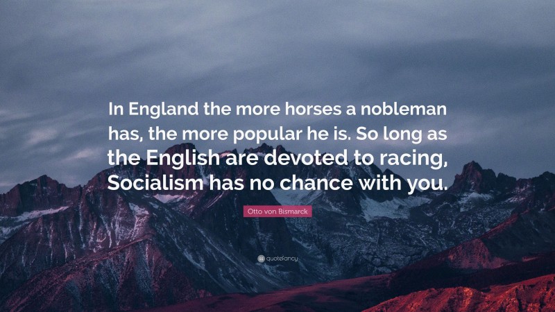 Otto von Bismarck Quote: “In England the more horses a nobleman has, the more popular he is. So long as the English are devoted to racing, Socialism has no chance with you.”