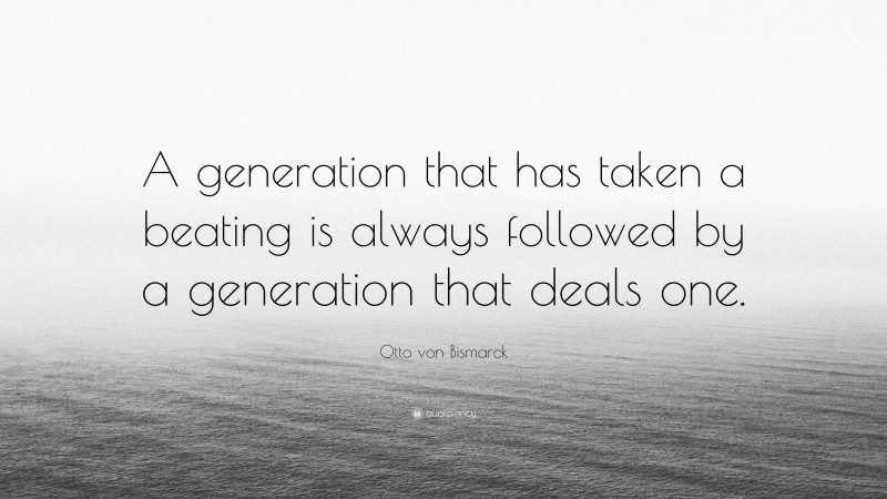 Otto von Bismarck Quote: “A generation that has taken a beating is always followed by a generation that deals one.”