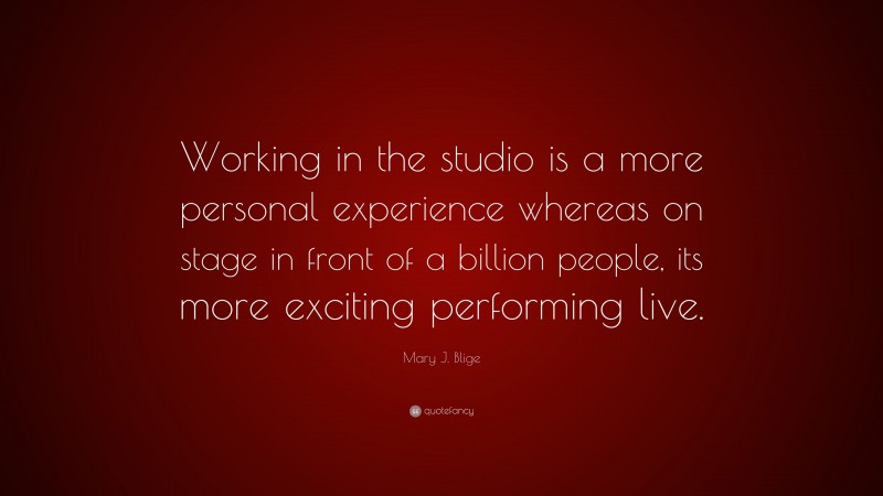 Mary J. Blige Quote: “Working in the studio is a more personal experience whereas on stage in front of a billion people, its more exciting performing live.”