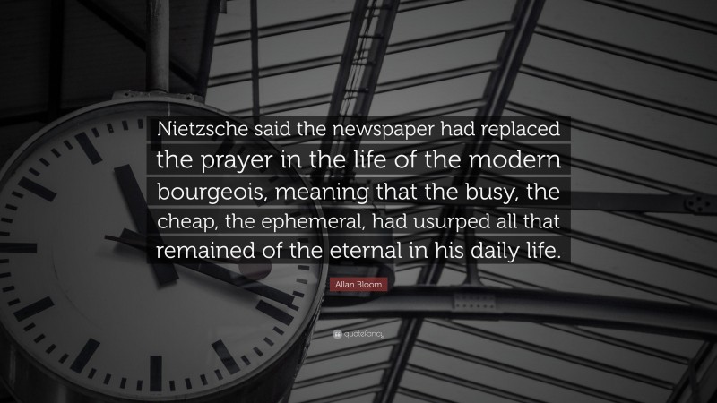 Allan Bloom Quote: “Nietzsche said the newspaper had replaced the prayer in the life of the modern bourgeois, meaning that the busy, the cheap, the ephemeral, had usurped all that remained of the eternal in his daily life.”