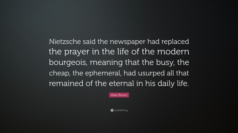 Allan Bloom Quote: “Nietzsche said the newspaper had replaced the prayer in the life of the modern bourgeois, meaning that the busy, the cheap, the ephemeral, had usurped all that remained of the eternal in his daily life.”