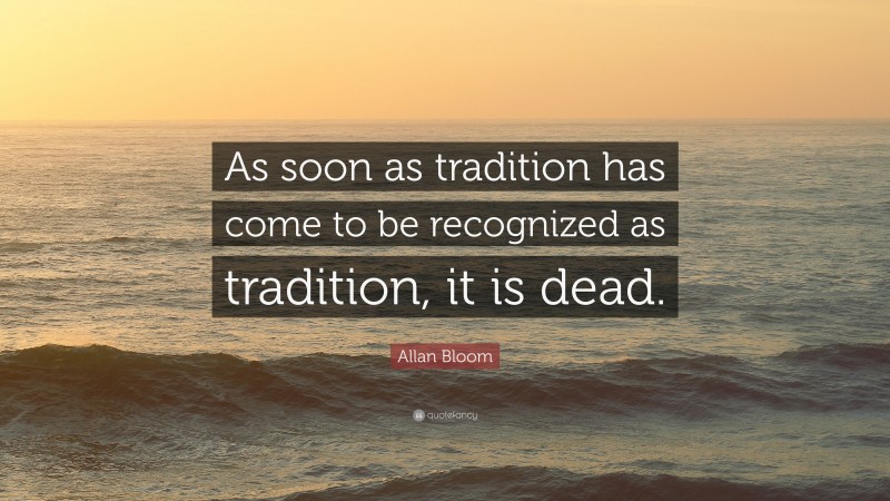 Allan Bloom Quote: “As soon as tradition has come to be recognized as tradition, it is dead.”