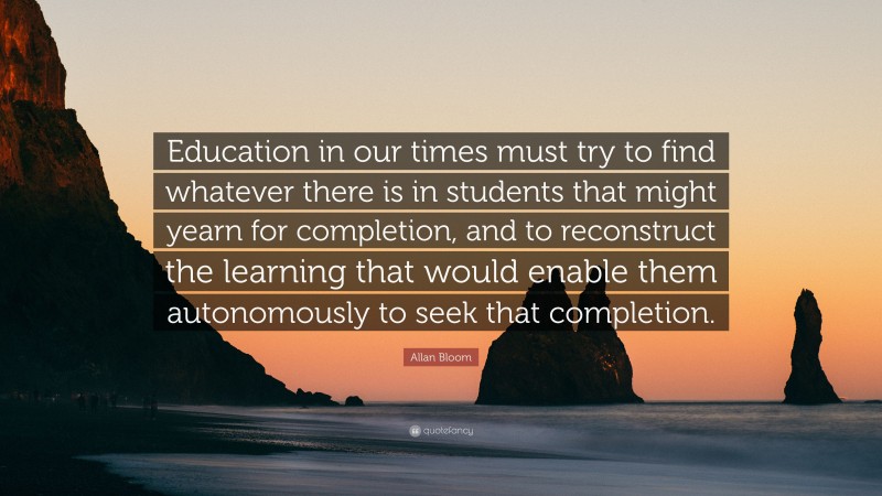 Allan Bloom Quote: “Education in our times must try to find whatever there is in students that might yearn for completion, and to reconstruct the learning that would enable them autonomously to seek that completion.”