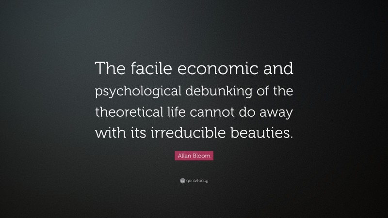 Allan Bloom Quote: “The facile economic and psychological debunking of the theoretical life cannot do away with its irreducible beauties.”