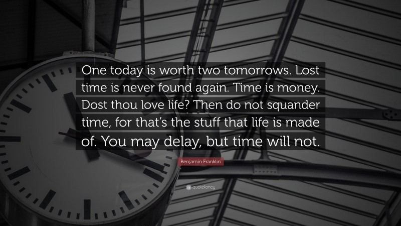 Benjamin Franklin Quote: “One today is worth two tomorrows. Lost time is never found again. Time is money. Dost thou love life? Then do not squander time, for that’s the stuff that life is made of. You may delay, but time will not.”