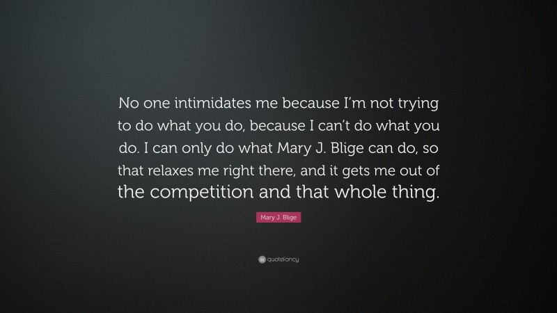 Mary J. Blige Quote: “No one intimidates me because I’m not trying to do what you do, because I can’t do what you do. I can only do what Mary J. Blige can do, so that relaxes me right there, and it gets me out of the competition and that whole thing.”
