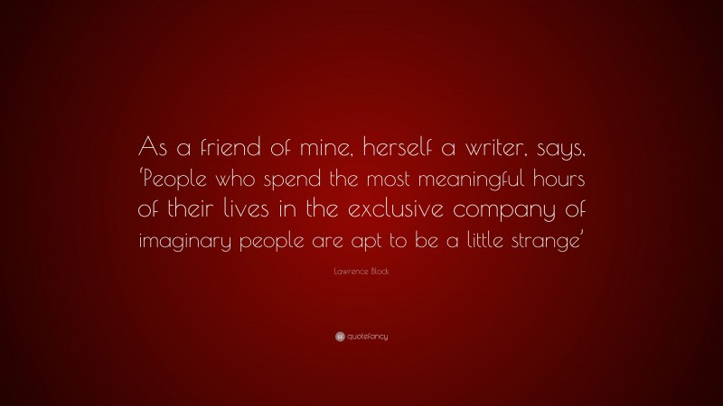 Lawrence Block Quote: “As a friend of mine, herself a writer, says, ‘People who spend the most meaningful hours of their lives in the exclusive company of imaginary people are apt to be a little strange’”