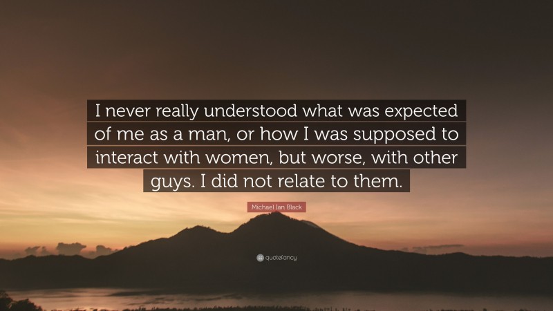 Michael Ian Black Quote: “I never really understood what was expected of me as a man, or how I was supposed to interact with women, but worse, with other guys. I did not relate to them.”