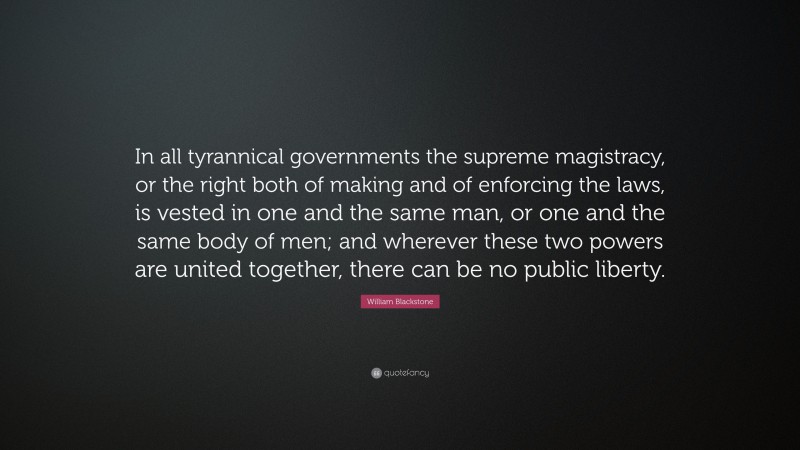 William Blackstone Quote: “In all tyrannical governments the supreme magistracy, or the right both of making and of enforcing the laws, is vested in one and the same man, or one and the same body of men; and wherever these two powers are united together, there can be no public liberty.”