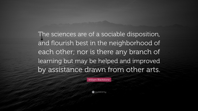 William Blackstone Quote: “The sciences are of a sociable disposition, and flourish best in the neighborhood of each other; nor is there any branch of learning but may be helped and improved by assistance drawn from other arts.”