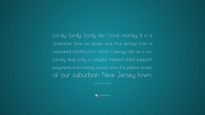 Michael Ian Black Quote: “Lordy, lordy, lordy do I love money. It is a character flaw, no doubt, one that springs from a panicked childhood in which I always felt as if our family was only a couple missed child support payments from being tossed onto the pitiless streets of our suburban New Jersey town.”